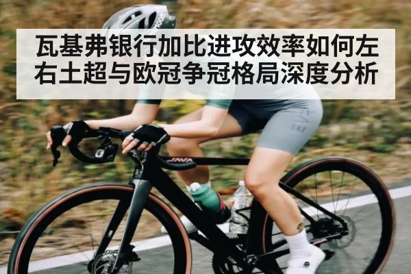 瓦基弗银行加比进攻效率如何左右土超与欧冠争冠格局深度分析
