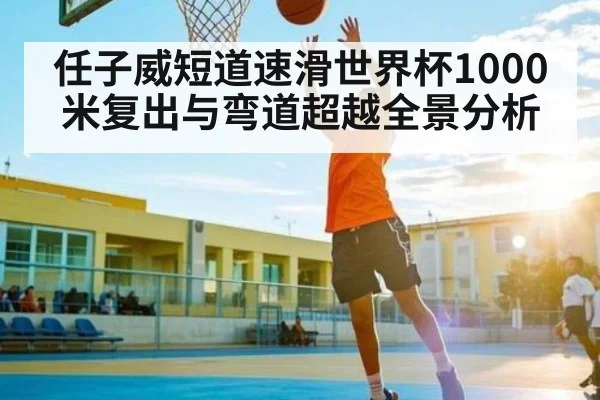 任子威短道速滑世界杯1000米复出与弯道超越全景分析